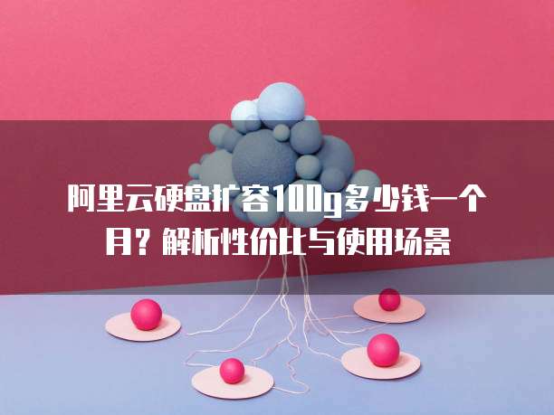 阿里云硬盘扩容100g多少钱一个月?解析性价比与使用场景