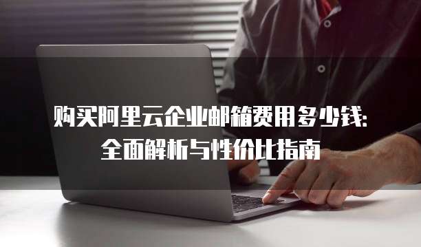 购买阿里云企业邮箱费用多少钱:全面解析与性价比指南