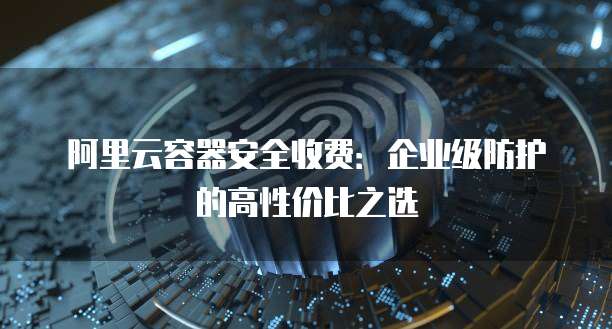 阿里云容器安全收费:企业级防护的高性价比之选