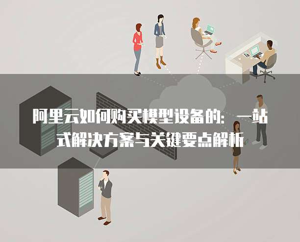 阿里云如何购买模型设备的:一站式解决方案与关键要点解析