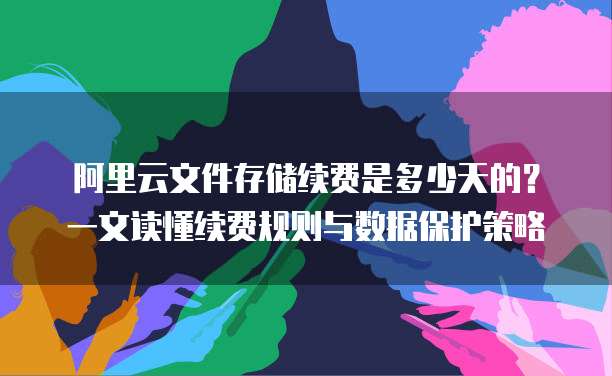 阿里云文件存储续费是多少天的?一文读懂续费规则与数据保护策略