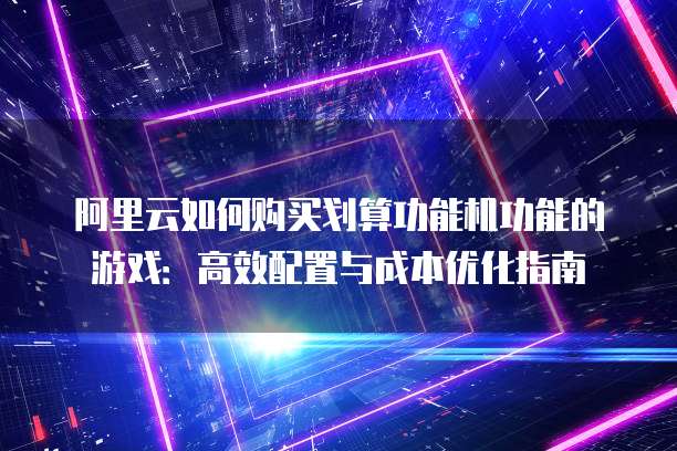 阿里云如何购买划算功能机功能的游戏:高效配置与成本优化指南