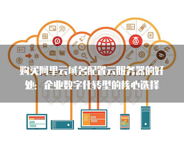 购买阿里云域名配置云服务器的好处：企业数字化转型的核心选择