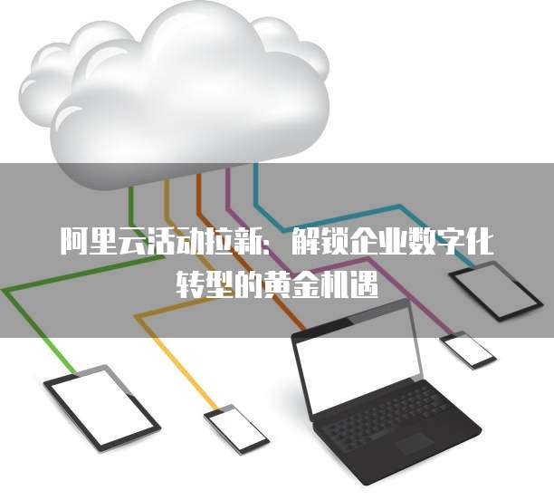 阿里云活动拉新：解锁企业数字化转型的黄金机遇