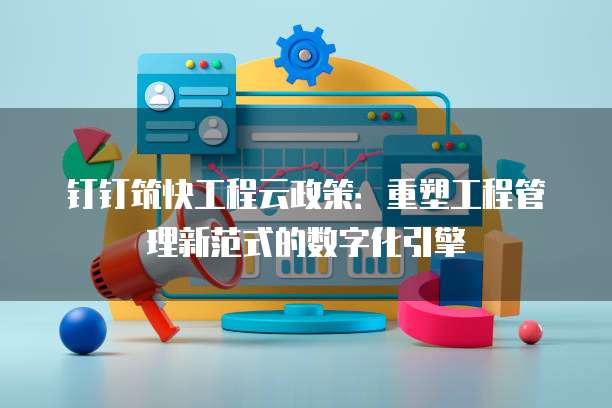 钉钉筑快工程云政策:重塑工程管理新范式的数字化引擎
