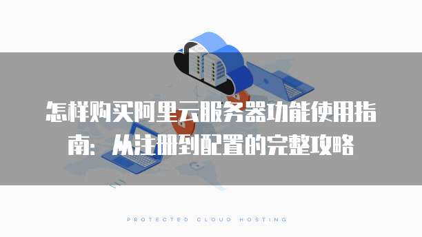 怎样购买阿里云服务器功能使用指南:从注册到配置的完整攻略