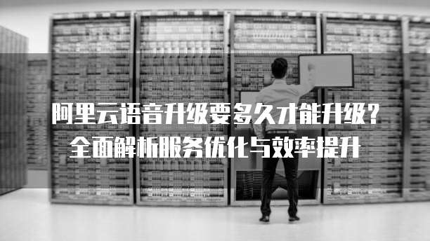 阿里云语音升级要多久才能升级?全面解析服务优化与效率提升