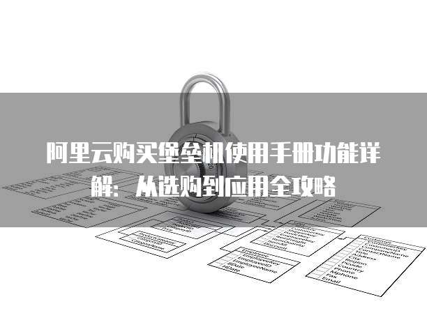 阿里云购买堡垒机使用手册功能详解:从选购到应用全攻略