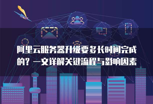阿里云服务器升级要多长时间完成的？一文详解关键流程与影响因素