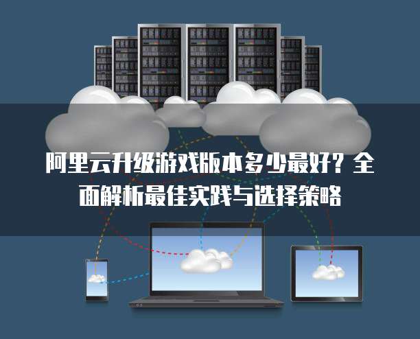 阿里云升级游戏版本多少最好?全面解析最佳实践与选择策略