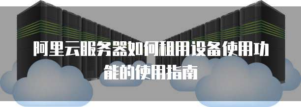 阿里云服务器如何租用设备使用功能的使用指南