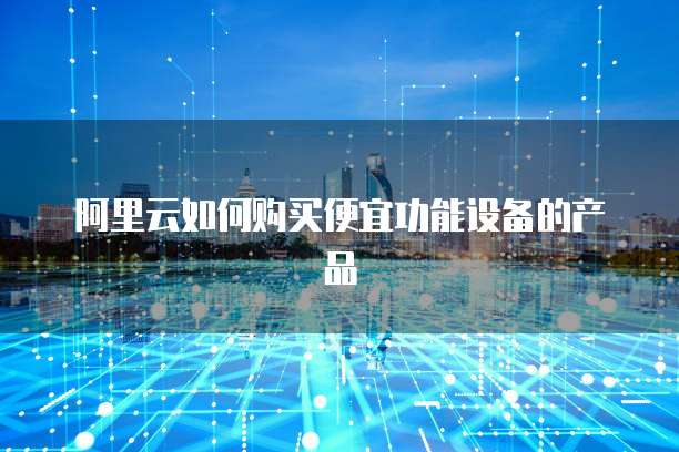 阿里云如何购买便宜功能设备的产品