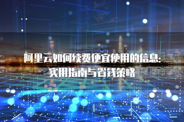 阿里云如何续费便宜使用的信息:实用指南与省钱策略