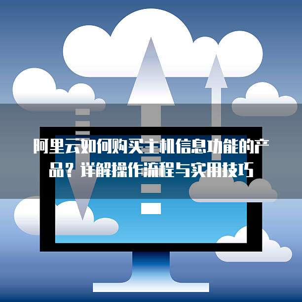 阿里云如何购买主机信息功能的产品?详解操作流程与实用技巧