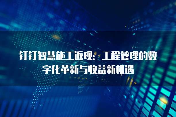 钉钉智慧施工返现:工程管理的数字化革新与收益新机遇