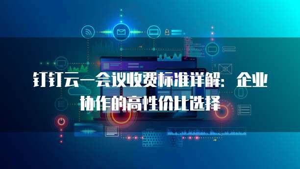钉钉云一会议收费标准详解：企业协作的高性价比选择