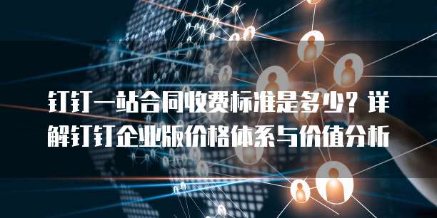 钉钉一站合同收费标准是多少？详解钉钉企业版价格体系与价值分析