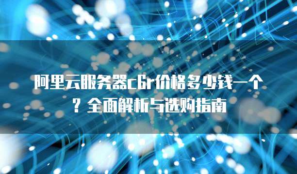 阿里云服务器c6r价格多少钱一个?全面解析与选购指南