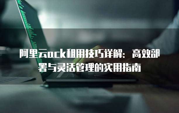 阿里云ack租用技巧详解:高效部署与灵活管理的实用指南