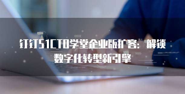 钉钉51CTO学堂企业版扩容:解锁数字化转型新引擎