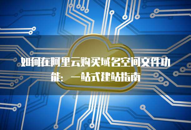 如何在阿里云购买域名空间文件功能：一站式建站指南