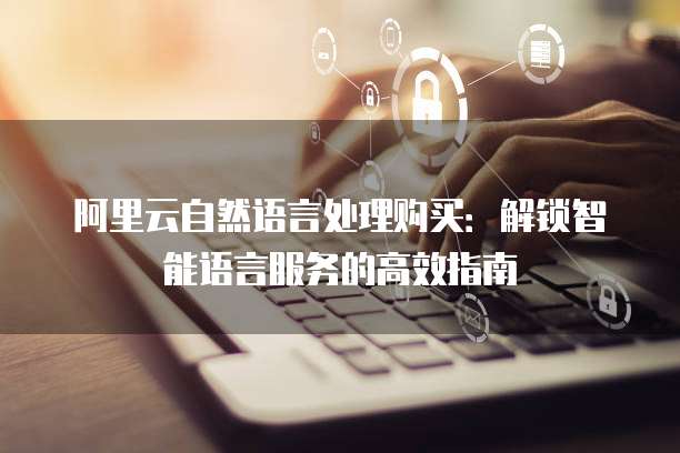 阿里云自然语言处理购买：解锁智能语言服务的高效指南