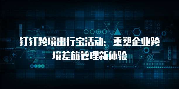 钉钉跨境出行宝活动：重塑企业跨境差旅管理新体验