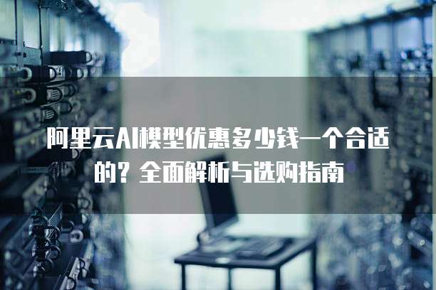 阿里云AI模型优惠多少钱一个合适的?全面解析与选购指南