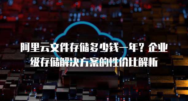 阿里云文件存储多少钱一年?企业级存储解决方案的性价比解析