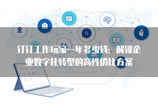 钉钉工作玩家一年多少钱：解锁企业数字化转型的高性价比方案
