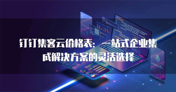 钉钉集客云价格表：一站式企业集成解决方案的灵活选择
