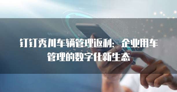 钉钉秀川车辆管理返利：企业用车管理的数字化新生态
