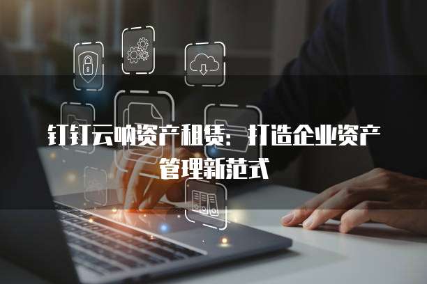 钉钉云呐资产租赁:打造企业资产管理新范式