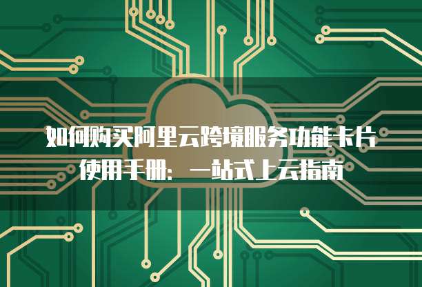 如何购买阿里云跨境服务功能卡片使用手册:一站式上云指南