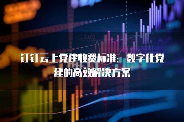 钉钉云上党建收费标准：数字化党建的高效解决方案