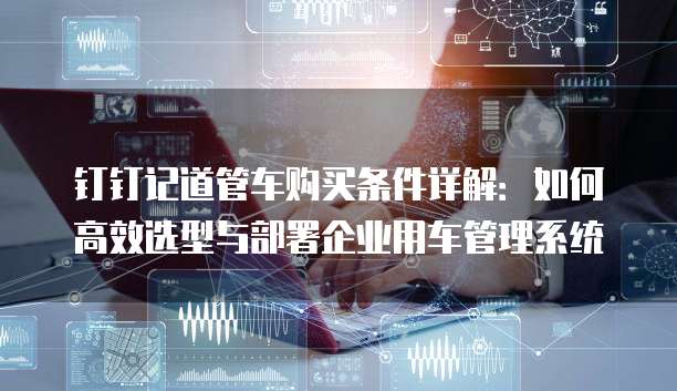 钉钉记道管车购买条件详解:如何高效选型与部署企业用车管理系统