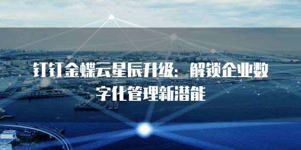 钉钉金蝶云星辰升级:解锁企业数字化管理新潜能