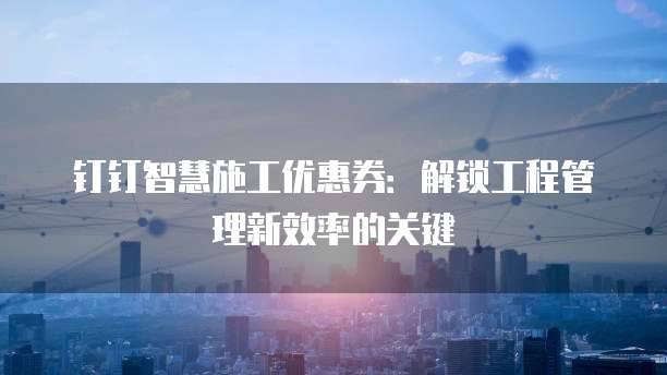 钉钉智慧施工优惠券:解锁工程管理新效率的关键