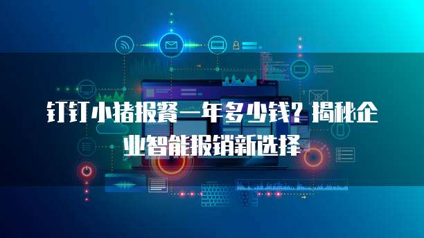 钉钉小猪报餐一年多少钱？揭秘企业智能报销新选择