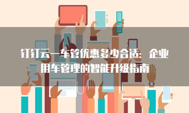 钉钉云一车管优惠多少合适:企业用车管理的智能升级指南