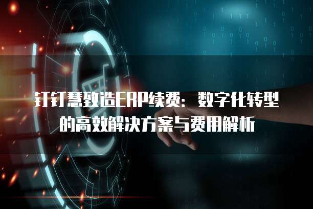 钉钉慧致造ERP续费:数字化转型的高效解决方案与费用解析