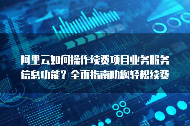 阿里云如何操作续费项目业务服务信息功能？全面指南助您轻松续费
