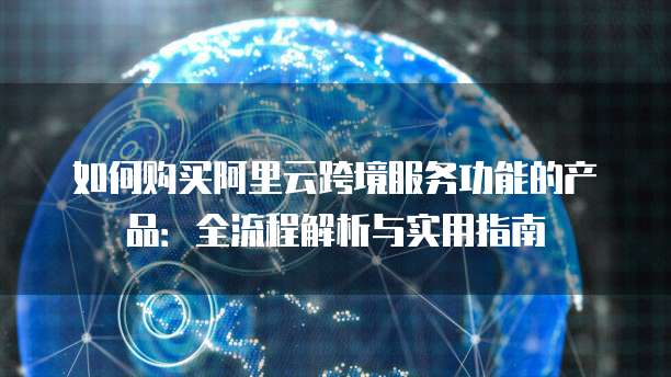 如何购买阿里云跨境服务功能的产品:全流程解析与实用指南