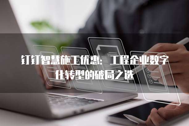 钉钉智慧施工优惠:工程企业数字化转型的破局之选