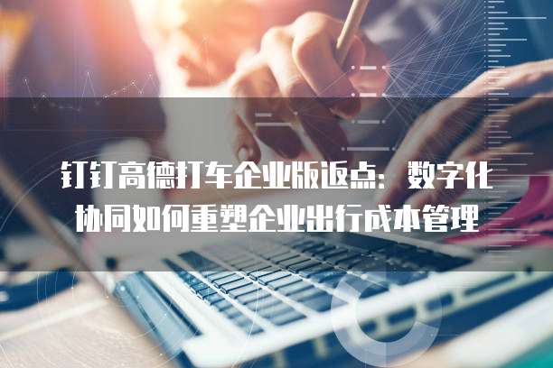 钉钉高德打车企业版返点:数字化协同如何重塑企业出行成本管理