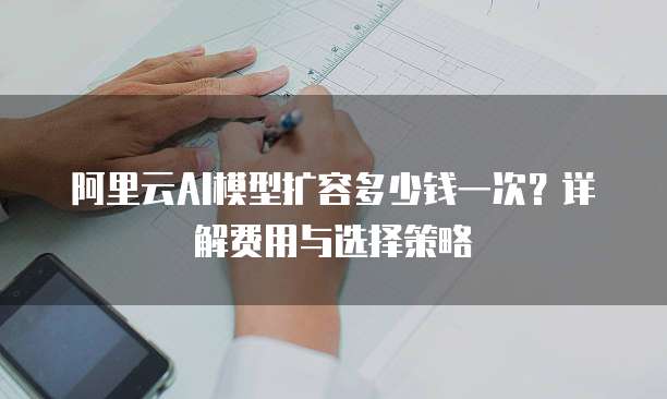 阿里云AI模型扩容多少钱一次?详解费用与选择策略
