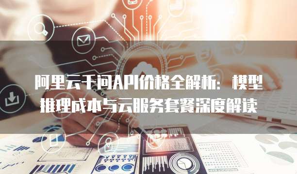 阿里云千问API价格全解析：模型推理成本与云服务套餐深度解读