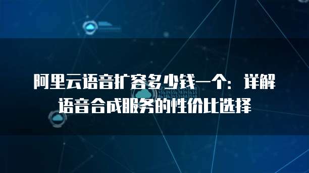 阿里云语音扩容多少钱一个:详解语音合成服务的性价比选择