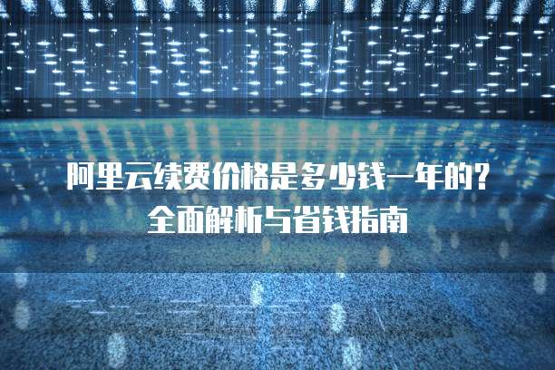 阿里云续费价格是多少钱一年的?全面解析与省钱指南