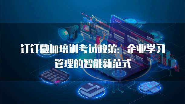钉钉微加培训考试政策:企业学习管理的智能新范式